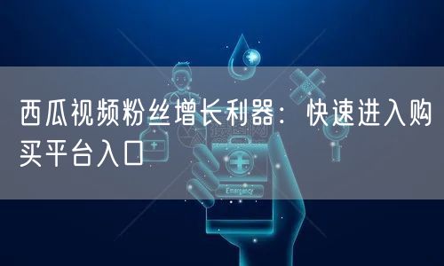 西瓜视频粉丝增长利器：快速进入购买平台入口