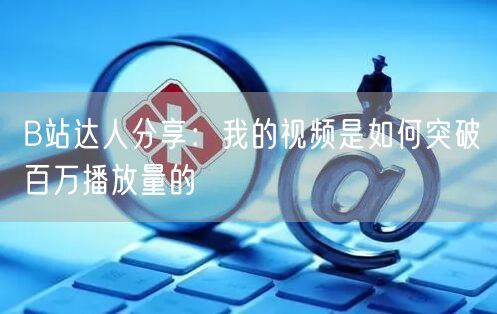 B站达人分享：我的视频是如何突破百万播放