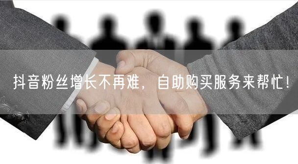 抖音粉丝增长不再难，自助购买服务来帮忙！