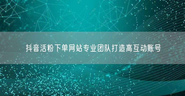 抖音活粉下单网站专业团队打造高互动账号