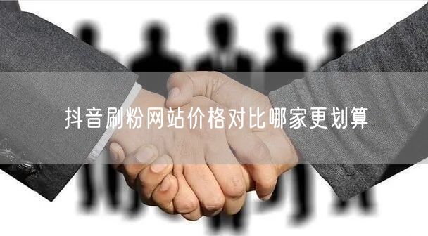 抖音刷粉网站价格对比哪家更划算